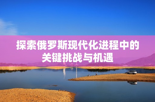 探索俄罗斯现代化进程中的关键挑战与机遇