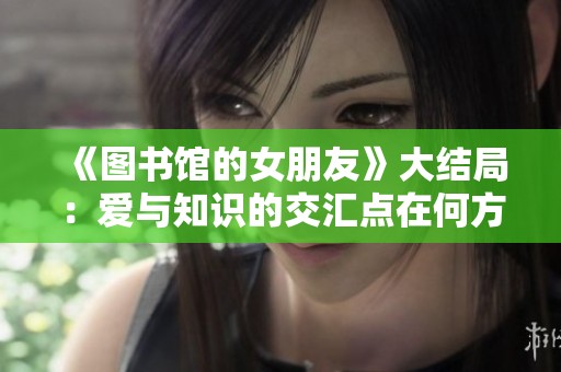 《图书馆的女朋友》大结局：爱与知识的交汇点在何方