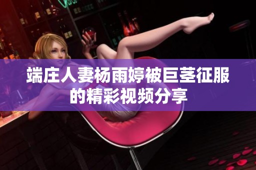 端庄人妻杨雨婷被巨茎征服的精彩视频分享