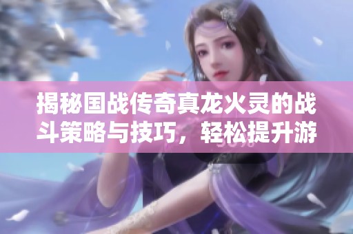 揭秘国战传奇真龙火灵的战斗策略与技巧，轻松提升游戏胜率的攻略分享