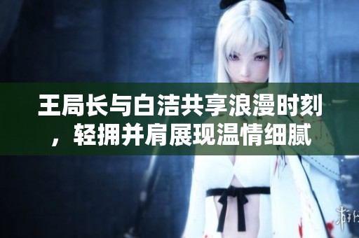 王局长与白洁共享浪漫时刻，轻拥并肩展现温情细腻
