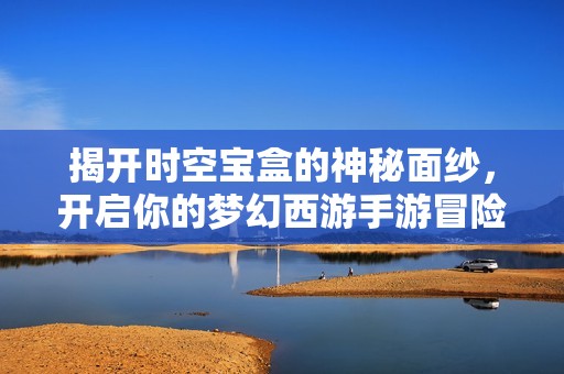 揭开时空宝盒的神秘面纱，开启你的梦幻西游手游冒险新篇章！