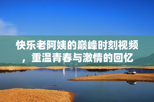 快乐老阿姨的巅峰时刻视频，重温青春与激情的回忆
