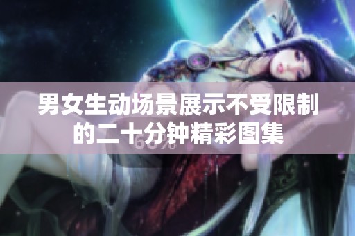 男女生动场景展示不受限制的二十分钟精彩图集