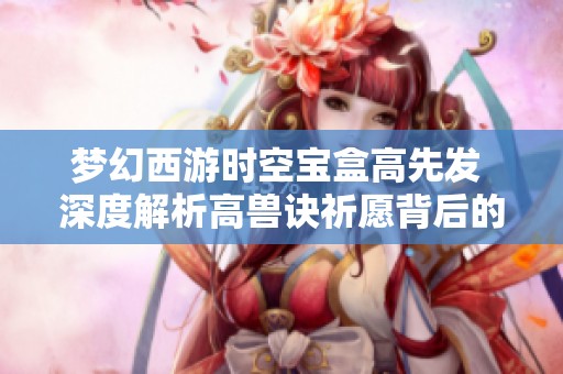 梦幻西游时空宝盒高先发 深度解析高兽诀祈愿背后的赌局技巧与策略