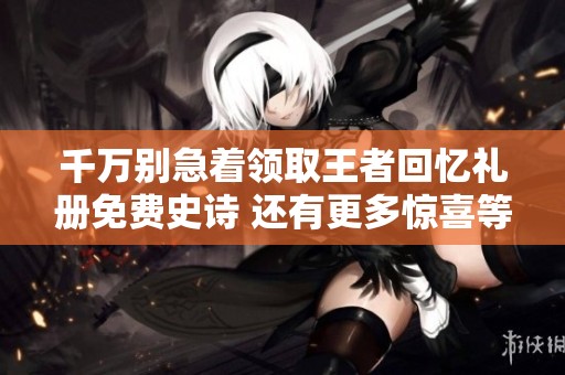 千万别急着领取王者回忆礼册免费史诗 还有更多惊喜等你发现！