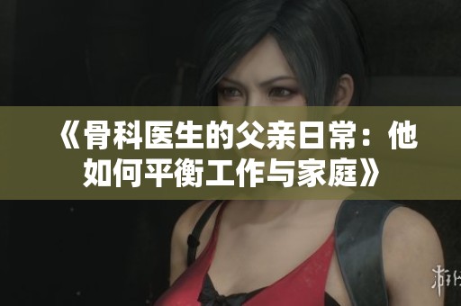 《骨科医生的父亲日常：他如何平衡工作与家庭》