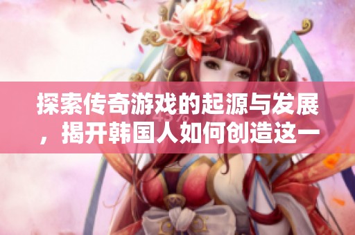 探索传奇游戏的起源与发展，揭开韩国人如何创造这一传奇私服的历史内涵