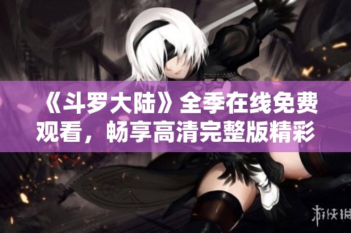 《斗罗大陆》全季在线免费观看，畅享高清完整版精彩内容