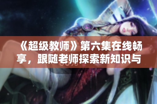 《超级教师》第六集在线畅享，跟随老师探索新知识与冒险秘诀
