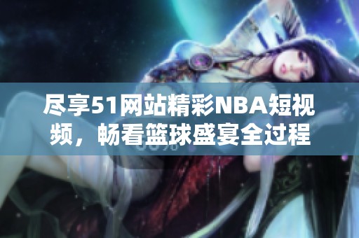 尽享51网站精彩NBA短视频，畅看篮球盛宴全过程