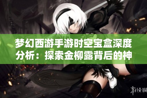 梦幻西游手游时空宝盒深度分析：探索金柳露背后的神秘开箱秘密