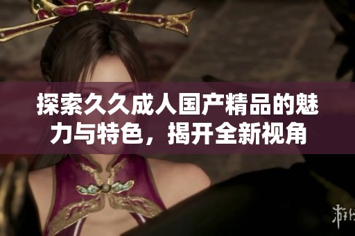 探索久久成人国产精品的魅力与特色，揭开全新视角