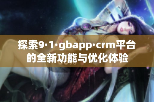 探索9·1·gbapp·crm平台的全新功能与优化体验