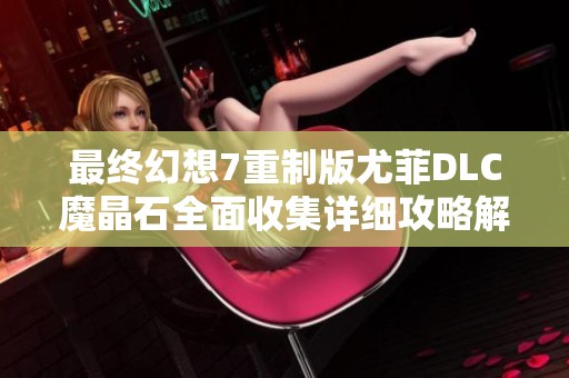 最终幻想7重制版尤菲DLC魔晶石全面收集详细攻略解析与技巧分享