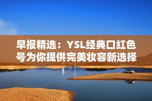 早报精选：YSL经典口红色号为你提供完美妆容新选择与时尚灵感
