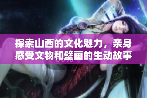 探索山西的文化魅力，亲身感受文物和壁画的生动故事与历史底蕴