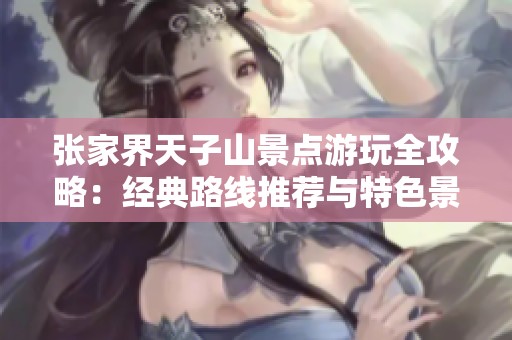 张家界天子山景点游玩全攻略：经典路线推荐与特色景点全面解析