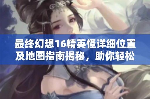 最终幻想16精英怪详细位置及地图指南揭秘，助你轻松找到隐藏的强敌