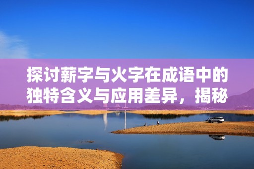 探讨薪字与火字在成语中的独特含义与应用差异，揭秘成语背后的深层文化寓意