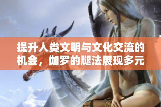 提升人类文明与文化交流的机会，伽罗的腿法展现多元文化魅力