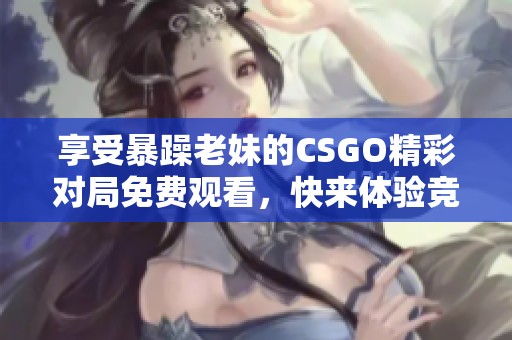 享受暴躁老妹的CSGO精彩对局免费观看，快来体验竞技魅力