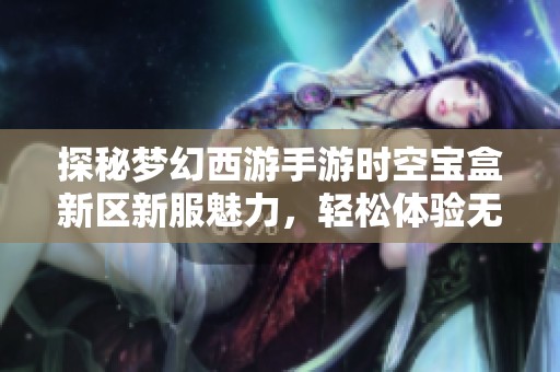 探秘梦幻西游手游时空宝盒新区新服魅力，轻松体验无限游戏乐趣与精彩玩法