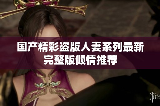 国产精彩盗版人妻系列最新完整版倾情推荐