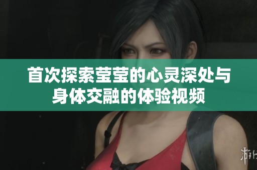 首次探索莹莹的心灵深处与身体交融的体验视频