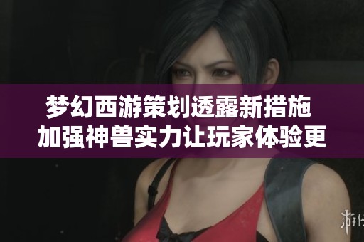 梦幻西游策划透露新措施 加强神兽实力让玩家体验更丰富游戏乐趣