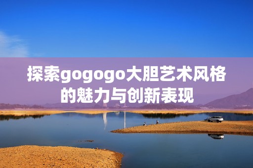 探索gogogo大胆艺术风格的魅力与创新表现