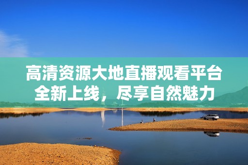 高清资源大地直播观看平台全新上线，尽享自然魅力