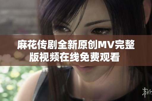 麻花传剧全新原创MV完整版视频在线免费观看 