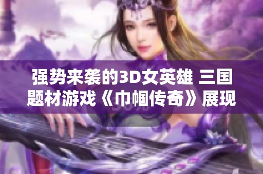 强势来袭的3D女英雄 三国题材游戏《巾帼传奇》展现女性力量与智慧