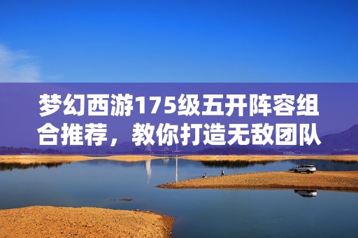 梦幻西游175级五开阵容组合推荐，教你打造无敌团队攻略和策略分析