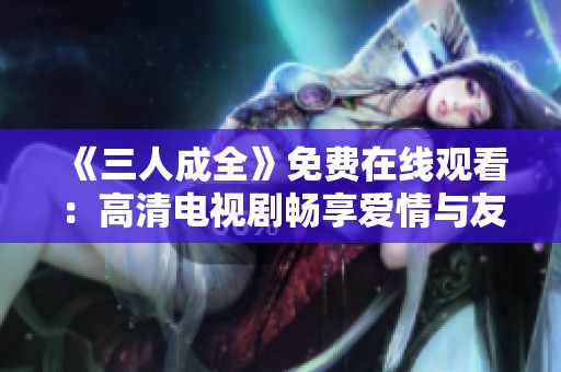 《三人成全》免费在线观看：高清电视剧畅享爱情与友情的纠葛
