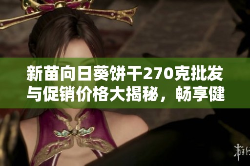 新苗向日葵饼干270克批发与促销价格大揭秘，畅享健康美味新选择
