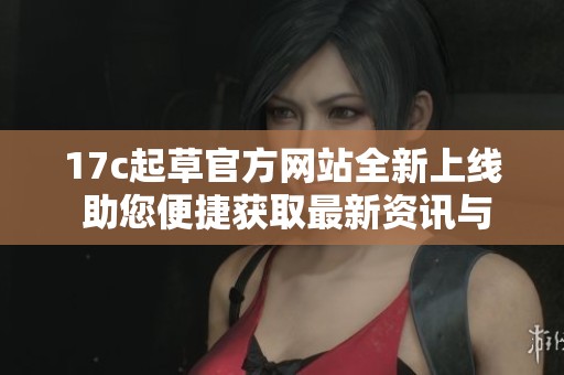 17c起草官方网站全新上线 助您便捷获取最新资讯与服务