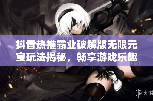抖音热推霸业破解版无限元宝玩法揭秘，畅享游戏乐趣的新选择