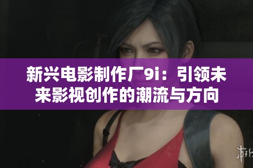 新兴电影制作厂9i：引领未来影视创作的潮流与方向
