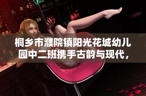 桐乡市濮院镇阳光花城幼儿园中二班携手古韵与现代，共筑孩子们的美好未来
