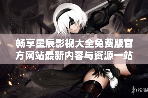 畅享星辰影视大全免费版官方网站最新内容与资源一站式体验
