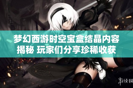 梦幻西游时空宝盒结晶内容揭秘 玩家们分享珍稀收获与探索经历