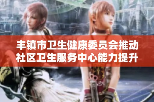 丰镇市卫生健康委员会推动社区卫生服务中心能力提升计划以提升居民医疗服务水平