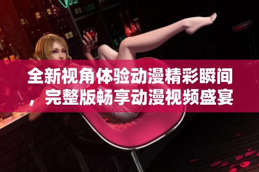 全新视角体验动漫精彩瞬间，完整版畅享动漫视频盛宴