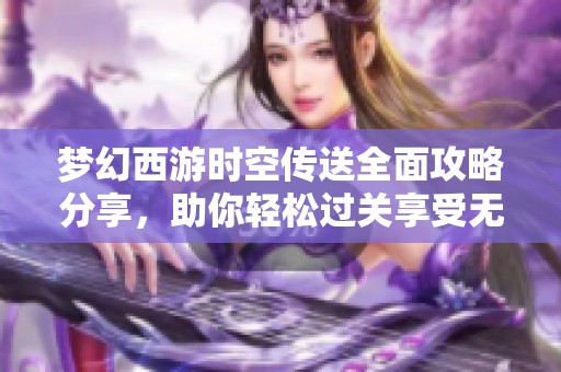 梦幻西游时空传送全面攻略分享，助你轻松过关享受无限游戏乐趣