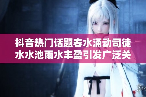 抖音热门话题春水涌动司徒水水池雨水丰盈引发广泛关注与讨论