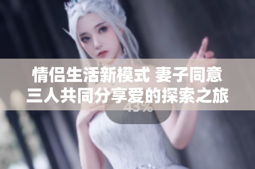 情侣生活新模式 妻子同意三人共同分享爱的探索之旅