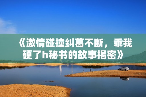 《激情碰撞纠葛不断，乖我硬了h秘书的故事揭密》