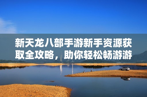 新天龙八部手游新手资源获取全攻略，助你轻松畅游游戏世界
